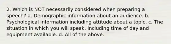 2. Which is NOT necessarily considered when preparing a speech? a. Demographic information about an audience. b. Psychological information including attitude about a topic. c. The situation in which you will speak, including time of day and equipment available. d. All of the above.