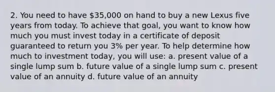 2. You need to have 35,000 on hand to buy a new Lexus five years from today. To achieve that goal, you want to know how much you must invest today in a certificate of deposit guaranteed to return you 3% per year. To help determine how much to investment today, you will use: a. present value of a single lump sum b. future value of a single lump sum c. present value of an annuity d. future value of an annuity