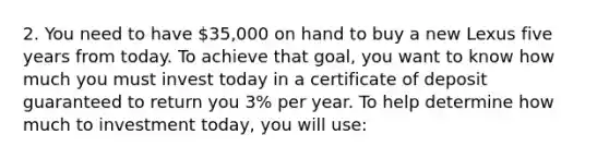 2. You need to have 35,000 on hand to buy a new Lexus five years from today. To achieve that goal, you want to know how much you must invest today in a certificate of deposit guaranteed to return you 3% per year. To help determine how much to investment today, you will use: