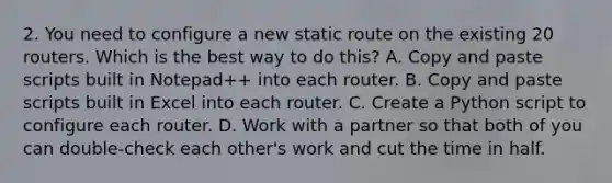 2. You need to configure a new static route on the existing 20 routers. Which is the best way to do this? A. Copy and paste scripts built in Notepad++ into each router. B. Copy and paste scripts built in Excel into each router. C. Create a Python script to configure each router. D. Work with a partner so that both of you can double-check each other's work and cut the time in half.