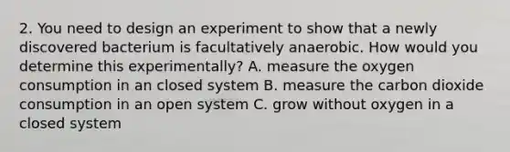 2. You need to design an experiment to show that a newly discovered bacterium is facultatively anaerobic. How would you determine this experimentally? A. measure the oxygen consumption in an closed system B. measure the carbon dioxide consumption in an open system C. grow without oxygen in a closed system