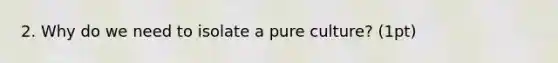 2. Why do we need to isolate a pure culture? (1pt)