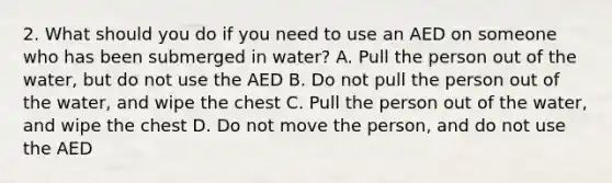 2. What should you do if you need to use an AED on someone who has been submerged in water? A. Pull the person out of the water, but do not use the AED B. Do not pull the person out of the water, and wipe the chest C. Pull the person out of the water, and wipe the chest D. Do not move the person, and do not use the AED