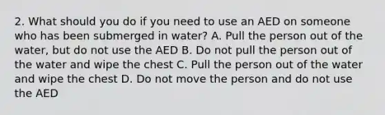 2. What should you do if you need to use an AED on someone who has been submerged in water? A. Pull the person out of the water, but do not use the AED B. Do not pull the person out of the water and wipe the chest C. Pull the person out of the water and wipe the chest D. Do not move the person and do not use the AED