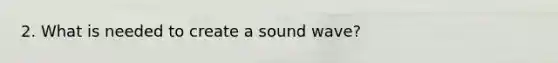 2. What is needed to create a sound wave?