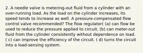 2. A needle valve is metering-out fluid from a cylinder with an over-running load. As the load on the cylinder increases, its speed tends to increase as well. A pressure-compensated flow control valve recommended? The flow regulator( (a) can flow be used to reduce the pressure applied to circuit. (b) can meter-out fluid from the cylinder consistently without dependence on load. ( c) can improve the efficiency of the circuit. ( d) turns the circuit into a load-sensing system.