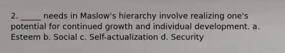 2. _____ needs in Maslow's hierarchy involve realizing one's potential for continued growth and individual development. a. Esteem b. Social c. Self-actualization d. Security