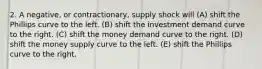 2. A negative, or contractionary, supply shock will (A) shift the Phillips curve to the left. (B) shift the investment demand curve to the right. (C) shift the money demand curve to the right. (D) shift the money supply curve to the left. (E) shift the Phillips curve to the right.