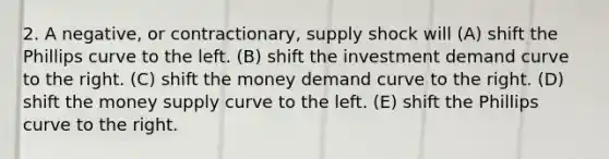 2. A negative, or contractionary, supply shock will (A) shift the Phillips curve to the left. (B) shift the investment demand curve to the right. (C) shift the money demand curve to the right. (D) shift the money supply curve to the left. (E) shift the Phillips curve to the right.