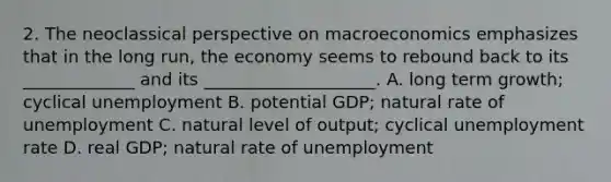 2. The neoclassical perspective on macroeconomics emphasizes that in the long run, the economy seems to rebound back to its _____________ and its ____________________. A. long term growth; cyclical unemployment B. potential GDP; natural rate of unemployment C. natural level of output; cyclical unemployment rate D. real GDP; natural rate of unemployment