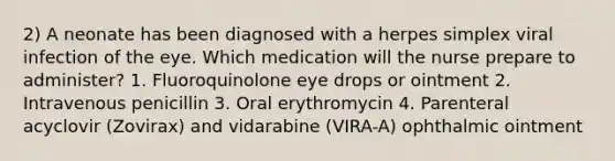 2) A neonate has been diagnosed with a herpes simplex viral infection of the eye. Which medication will the nurse prepare to administer? 1. Fluoroquinolone eye drops or ointment 2. Intravenous penicillin 3. Oral erythromycin 4. Parenteral acyclovir (Zovirax) and vidarabine (VIRA-A) ophthalmic ointment