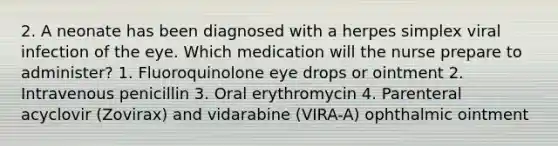 2. A neonate has been diagnosed with a herpes simplex viral infection of the eye. Which medication will the nurse prepare to administer? 1. Fluoroquinolone eye drops or ointment 2. Intravenous penicillin 3. Oral erythromycin 4. Parenteral acyclovir (Zovirax) and vidarabine (VIRA-A) ophthalmic ointment