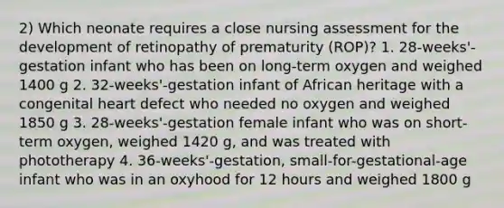 2) Which neonate requires a close nursing assessment for the development of retinopathy of prematurity (ROP)? 1. 28-weeks'-gestation infant who has been on long-term oxygen and weighed 1400 g 2. 32-weeks'-gestation infant of African heritage with a congenital heart defect who needed no oxygen and weighed 1850 g 3. 28-weeks'-gestation female infant who was on short-term oxygen, weighed 1420 g, and was treated with phototherapy 4. 36-weeks'-gestation, small-for-gestational-age infant who was in an oxyhood for 12 hours and weighed 1800 g