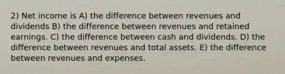 2) Net income is A) the difference between revenues and dividends B) the difference between revenues and retained earnings. C) the difference between cash and dividends. D) the difference between revenues and total assets. E) the difference between revenues and expenses.