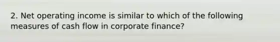 2. Net operating income is similar to which of the following measures of cash flow in corporate finance?