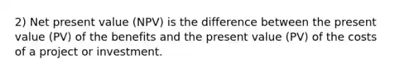 2) Net present value (NPV) is the difference between the present value (PV) of the benefits and the present value (PV) of the costs of a project or investment.