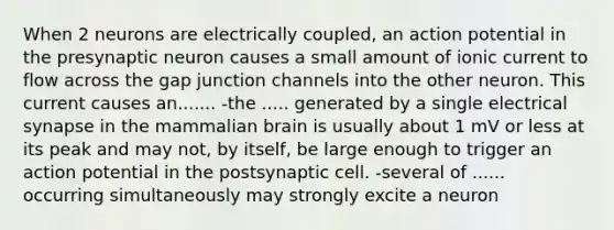 When 2 neurons are electrically coupled, an action potential in the presynaptic neuron causes a small amount of ionic current to flow across the gap junction channels into the other neuron. This current causes an....... -the ..... generated by a single electrical synapse in the mammalian brain is usually about 1 mV or less at its peak and may not, by itself, be large enough to trigger an action potential in the postsynaptic cell. -several of ...... occurring simultaneously may strongly excite a neuron