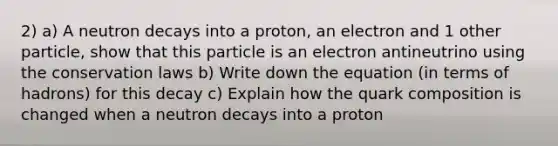 2) a) A neutron decays into a proton, an electron and 1 other particle, show that this particle is an electron antineutrino using the conservation laws b) Write down the equation (in terms of hadrons) for this decay c) Explain how the quark composition is changed when a neutron decays into a proton