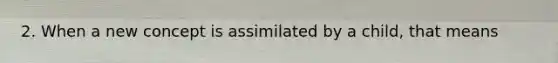 2. When a new concept is assimilated by a child, that means