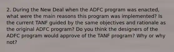 2. During the New Deal when the ADFC program was enacted, what were the main reasons this program was implemented? Is the current TANF guided by the same objectives and rationale as the original ADFC program? Do you think the designers of the ADFC program would approve of the TANF program? Why or why not?