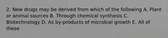 2. New drugs may be derived from which of the following A. Plant or animal sources B. Through chemical synthesis C. Biotechnology D. As by-products of microbial growth E. All of these