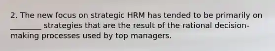 2. The new focus on strategic HRM has tended to be primarily on ________ strategies that are the result of the rational decision-making processes used by top managers.