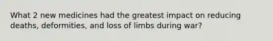 What 2 new medicines had the greatest impact on reducing deaths, deformities, and loss of limbs during war?