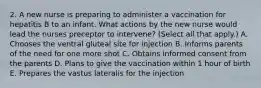 2. A new nurse is preparing to administer a vaccination for hepatitis B to an infant. What actions by the new nurse would lead the nurses preceptor to intervene? (Select all that apply.) A. Chooses the ventral gluteal site for injection B. Informs parents of the need for one more shot C. Obtains informed consent from the parents D. Plans to give the vaccination within 1 hour of birth E. Prepares the vastus lateralis for the injection