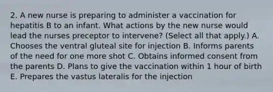 2. A new nurse is preparing to administer a vaccination for hepatitis B to an infant. What actions by the new nurse would lead the nurses preceptor to intervene? (Select all that apply.) A. Chooses the ventral gluteal site for injection B. Informs parents of the need for one more shot C. Obtains informed consent from the parents D. Plans to give the vaccination within 1 hour of birth E. Prepares the vastus lateralis for the injection