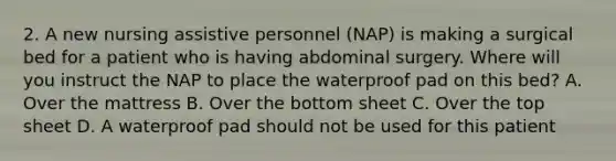 2. A new nursing assistive personnel (NAP) is making a surgical bed for a patient who is having abdominal surgery. Where will you instruct the NAP to place the waterproof pad on this bed? A. Over the mattress B. Over the bottom sheet C. Over the top sheet D. A waterproof pad should not be used for this patient