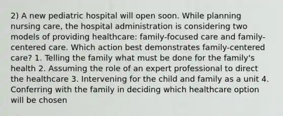 2) A new pediatric hospital will open soon. While planning nursing care, the hospital administration is considering two models of providing healthcare: family-focused care and family-centered care. Which action best demonstrates family-centered care? 1. Telling the family what must be done for the family's health 2. Assuming the role of an expert professional to direct the healthcare 3. Intervening for the child and family as a unit 4. Conferring with the family in deciding which healthcare option will be chosen