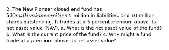 2. The New Pioneer closed-end fund has 520 million in securities,5 million in liabilities, and 10 million shares outstanding. It trades at a 5 percent premium above its net asset value (NAV). a. What is the net asset value of the fund? b. What is the current price of the fund? c. Why might a fund trade at a premium above its net asset value?