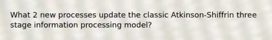 What 2 new processes update the classic Atkinson-Shiffrin three stage information processing model?