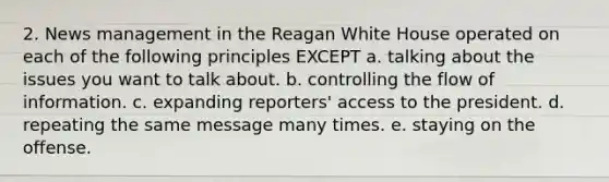 2. News management in the Reagan White House operated on each of the following principles EXCEPT a. talking about the issues you want to talk about. b. controlling the flow of information. c. expanding reporters' access to the president. d. repeating the same message many times. e. staying on the offense.