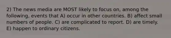 2) The news media are MOST likely to focus on, among the following, events that A) occur in other countries. B) affect small numbers of people. C) are complicated to report. D) are timely. E) happen to ordinary citizens.