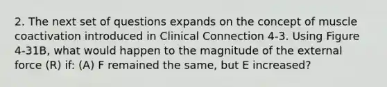 2. The next set of questions expands on the concept of muscle coactivation introduced in Clinical Connection 4-3. Using Figure 4-31B, what would happen to the magnitude of the external force (R) if: (A) F remained the same, but E increased?