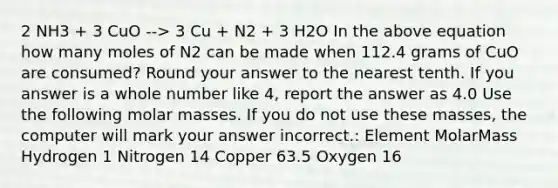 2 NH3 + 3 CuO --> 3 Cu + N2 + 3 H2O In the above equation how many moles of N2 can be made when 112.4 grams of CuO are consumed? Round your answer to the nearest tenth. If you answer is a whole number like 4, report the answer as 4.0 Use the following molar masses. If you do not use these masses, the computer will mark your answer incorrect.: Element MolarMass Hydrogen 1 Nitrogen 14 Copper 63.5 Oxygen 16