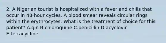 2. A Nigerian tourist is hospitalized with a fever and chills that occur in 48-hour cycles. A blood smear reveals circular rings within the erythrocytes. What is the treatment of choice for this patient? A.gin B.chloroquine C.penicillin D.acyclovir E.tetracycline