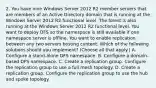 2. You have nine Windows Server 2012 R2 member servers that are members of an Active Directory domain that is running at the Windows Server 2012 R2 functional level. The forest is also running at the Windows Server 2012 R2 functional level. You want to deploy DFS so the namespace is still available if one namespace server is offline. You want to enable replication between any two servers hosting content. Which of the following solutions should you implement? (Choose all that apply.) A. Configure a stand-alone DFS namespace. B. Configure a domain-based DFS namespace. C. Create a replication group. Configure the replication group to use a full mesh topology. D. Create a replication group. Configure the replication group to use the hub and spoke topology.