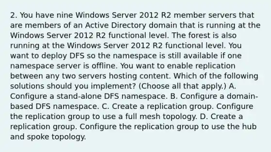 2. You have nine Windows Server 2012 R2 member servers that are members of an Active Directory domain that is running at the Windows Server 2012 R2 functional level. The forest is also running at the Windows Server 2012 R2 functional level. You want to deploy DFS so the namespace is still available if one namespace server is offline. You want to enable replication between any two servers hosting content. Which of the following solutions should you implement? (Choose all that apply.) A. Configure a stand-alone DFS namespace. B. Configure a domain-based DFS namespace. C. Create a replication group. Configure the replication group to use a full mesh topology. D. Create a replication group. Configure the replication group to use the hub and spoke topology.