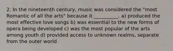 2. In the nineteenth century, music was considered the "most Romantic of all the arts" because it __________. a) produced the most effective love songs b) was essential to the new forms of opera being developed c) was the most popular of the arts among youth d) provided access to unknown realms, separate from the outer world