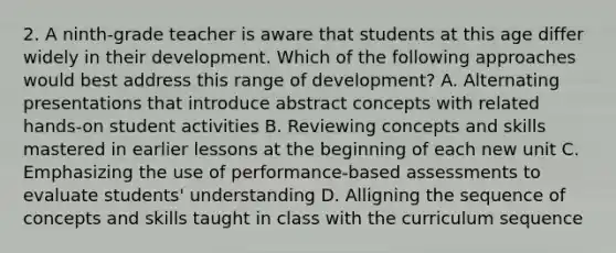 2. A ninth-grade teacher is aware that students at this age differ widely in their development. Which of the following approaches would best address this range of development? A. Alternating presentations that introduce abstract concepts with related hands-on student activities B. Reviewing concepts and skills mastered in earlier lessons at the beginning of each new unit C. Emphasizing the use of performance-based assessments to evaluate students' understanding D. Alligning the sequence of concepts and skills taught in class with the curriculum sequence