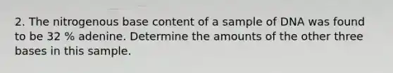 2. The nitrogenous base content of a sample of DNA was found to be 32 % adenine. Determine the amounts of the other three bases in this sample.