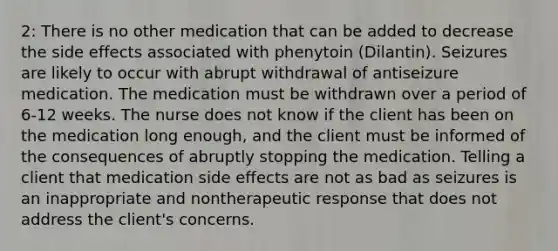 2: There is no other medication that can be added to decrease the side effects associated with phenytoin (Dilantin). Seizures are likely to occur with abrupt withdrawal of antiseizure medication. The medication must be withdrawn over a period of 6-12 weeks. The nurse does not know if the client has been on the medication long enough, and the client must be informed of the consequences of abruptly stopping the medication. Telling a client that medication side effects are not as bad as seizures is an inappropriate and nontherapeutic response that does not address the client's concerns.