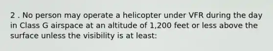 2 . No person may operate a helicopter under VFR during the day in Class G airspace at an altitude of 1,200 feet or less above the surface unless the visibility is at least: