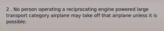 2 . No person operating a reciprocating engine powered large transport category airplane may take off that airplane unless it is possible: