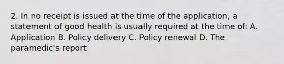 2. In no receipt is issued at the time of the application, a statement of good health is usually required at the time of: A. Application B. Policy delivery C. Policy renewal D. The paramedic's report