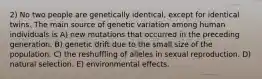 2) No two people are genetically identical, except for identical twins. The main source of genetic variation among human individuals is A) new mutations that occurred in the preceding generation. B) genetic drift due to the small size of the population. C) the reshuffling of alleles in sexual reproduction. D) natural selection. E) environmental effects.