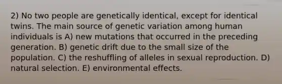 2) No two people are genetically identical, except for identical twins. The main source of genetic variation among human individuals is A) new mutations that occurred in the preceding generation. B) genetic drift due to the small size of the population. C) the reshuffling of alleles in sexual reproduction. D) natural selection. E) environmental effects.