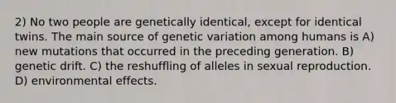 2) No two people are genetically identical, except for identical twins. The main source of genetic variation among humans is A) new mutations that occurred in the preceding generation. B) genetic drift. C) the reshuffling of alleles in sexual reproduction. D) environmental effects.